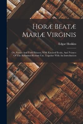 Horae Beatae Mariae Virginis: Or, Sarum And York Primers, With Kindred Books, And Primers Of The Reformed Roman Use, Together With An Introduction - Edgar Hoskins - cover