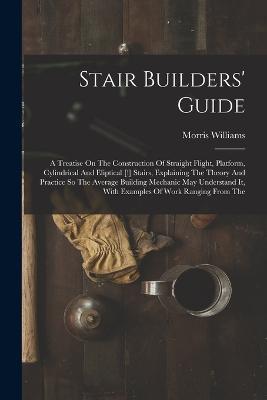 Stair Builders' Guide: A Treatise On The Construction Of Straight Flight, Platform, Cylindrical And Eliptical [!] Stairs, Explaining The Theory And Practice So The Average Building Mechanic May Understand It, With Examples Of Work Ranging From The - Morris Williams - cover