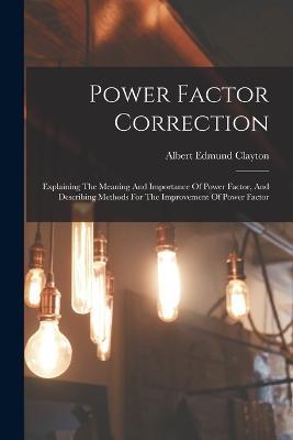 Power Factor Correction: Explaining The Meaning And Importance Of Power Factor, And Describing Methods For The Improvement Of Power Factor - Albert Edmund Clayton - cover
