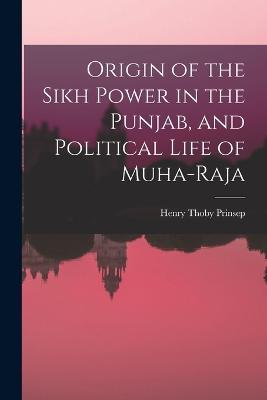Origin of the Sikh Power in the Punjab, and Political Life of Muha-Raja - Henry Thoby Prinsep - cover