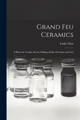 Grand Feu Ceramics: A Practical Treatise On the Making of Fine Porcelain and Gres - Taxile Doat - cover