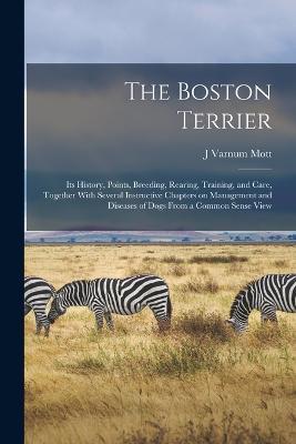 The Boston Terrier; its History, Points, Breeding, Rearing, Training, and Care, Together With Several Instructive Chapters on Management and Diseases of Dogs From a Common Sense View - J Varnum Mott - cover
