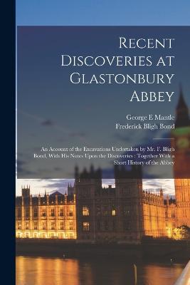 Recent Discoveries at Glastonbury Abbey: An Account of the Excavations Undertaken by Mr. F. Bligh Bond, With his Notes Upon the Discoveries: Together With a Short History of the Abbey - Frederick Bligh Bond,George E Mantle - cover