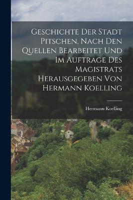 Geschichte der Stadt Pitschen, nach den Quellen bearbeitet und im Auftrage des Magistrats herausgegeben von Hermann Koelling - Hermann Koelling - cover