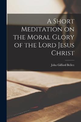 A Short Meditation on the Moral Glory of the Lord Jesus Christ - John Gifford Bellett - cover