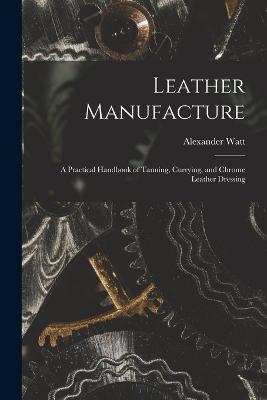 Leather Manufacture: A Practical Handbook of Tanning, Currying, and Chrome Leather Dressing - Alexander Watt - cover