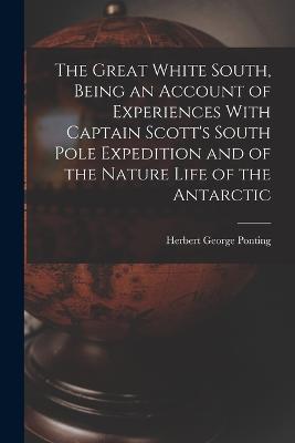 The Great White South, Being an Account of Experiences With Captain Scott's South Pole Expedition and of the Nature Life of the Antarctic - Herbert George Ponting - cover