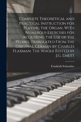 Complete Theoretical and Practical Instruction for Playing the Organ, With Numerous Exercises for Acquiring the use of the Pedals. Translated From the Original German by Charles Flaxman. The Whole Edited by J.G. Emett - Friedrich Schneider - cover