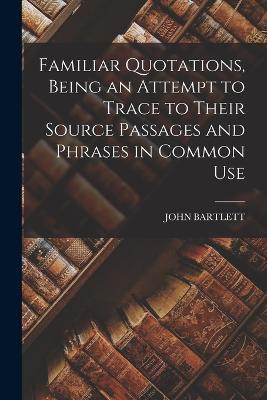 Familiar Quotations, Being an Attempt to Trace to Their Source Passages and Phrases in Common Use - John Bartlett - cover