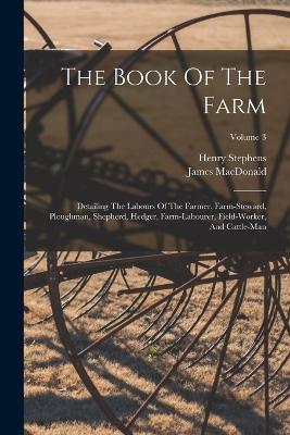 The Book Of The Farm: Detailing The Labours Of The Farmer, Farm-steward, Ploughman, Shepherd, Hedger, Farm-labourer, Field-worker, And Cattle-man; Volume 3 - Henry Stephens,James MacDonald - cover