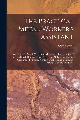 The Practical Metal-worker's Assistant: Containing the Arts of Working All Metals and Alloys, Forging of Iron and Steel, Hardening and Tempering, Melting and Mixing, Casting and Founding, Works in Sheet Metal, the Processes Dependent on the Ductility... - Oliver Byrne - cover