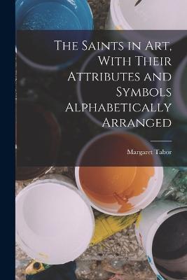 The Saints in Art, With Their Attributes and Symbols Alphabetically Arranged - Margaret Tabor - cover