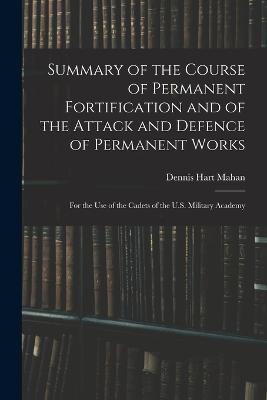 Summary of the Course of Permanent Fortification and of the Attack and Defence of Permanent Works: For the Use of the Cadets of the U.S. Military Academy - Dennis Hart Mahan - cover