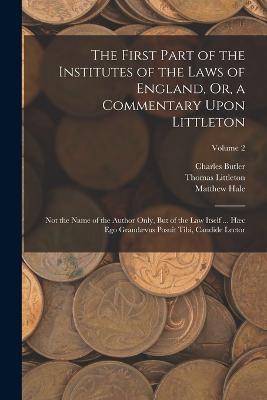 The First Part of the Institutes of the Laws of England, Or, a Commentary Upon Littleton: Not the Name of the Author Only, But of the Law Itself ... Haec Ego Grandaevus Posuit Tibi, Candide Lector; Volume 2 - Matthew Hale,Charles Butler,Thomas Littleton - cover