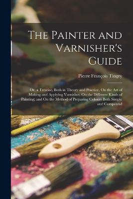 The Painter and Varnisher's Guide: Or, a Treatise, Both in Theory and Practice, On the Art of Making and Applying Varnishes, On the Different Kinds of Painting; and On the Method of Preparing Colours Both Simple and Compound - Pierre Francois Tingry - cover