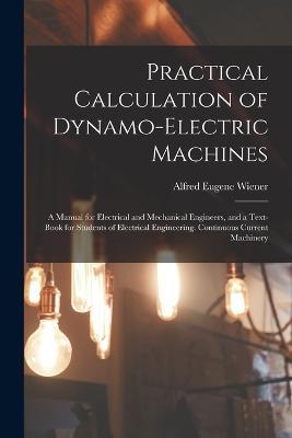 Practical Calculation of Dynamo-Electric Machines: A Manual for Electrical and Mechanical Engineers, and a Text-Book for Students of Electrical Engineering. Continuous Current Machinery - Alfred Eugene Wiener - cover