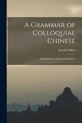 A Grammar of Colloquial Chinese: As Exhibited in the Shanghai Dialect - Joseph Edkins - cover