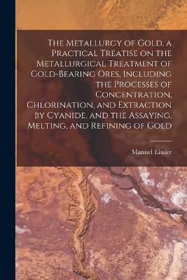 The Metallurgy of Gold, a Practical Treatise on the Metallurgical Treatment of Gold-bearing Ores, Including the Processes of Concentration, Chlorination, and Extraction by Cyanide, and the Assaying, Melting, and Refining of Gold - Manuel Eissler - cover