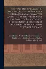 The Teaching of English in England, Being the Report of the Departmental Committee Appointed by the President of the Board of Education to Inquire Into the Position of English in the Educational System of England