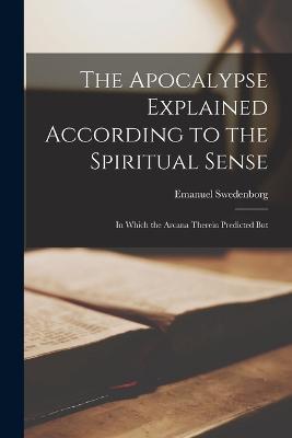 The Apocalypse Explained According to the Spiritual Sense: In Which the Arcana Therein Predicted But - Emanuel Swedenborg - cover