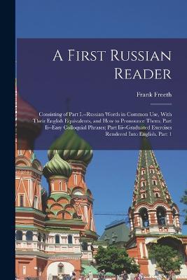 A First Russian Reader: Consisting of Part I.--Russian Words in Common Use, With Their English Equivalents, and How to Pronounce Them; Part Ii--Easy Colloquial Phrases; Part Iii--Graduated Exercises Rendered Into English, Part 1 - Frank Freeth - cover