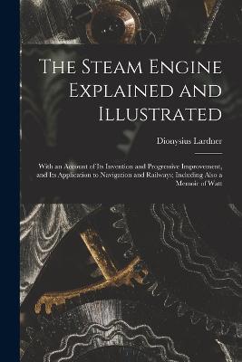 The Steam Engine Explained and Illustrated: With an Account of Its Invention and Progressive Improvement, and Its Application to Navigation and Railways; Including Also a Memoir of Watt - Dionysius Lardner - cover