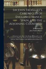 Sir John Froissart's Chronicles of England, France, Spain, and the Adjoining Countries,: From the Latter Part of the Reign of Edward Ii. to the Coronation of Henry Iv. Newly Translated From the French Editions, With Variations and Additions From Many Cele