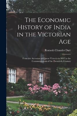 The Economic History of India in the Victorian Age: From the Accession of Queen Victoria in 1837 to the Commencement of the Twentieth Century - Romesh Chunder Dutt - cover