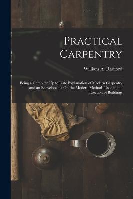 Practical Carpentry: Being a Complete Up to Date Explanation of Modern Carpentry and an Encyclopedia On the Modern Methods Used in the Erection of Buildings - William a Radford - cover