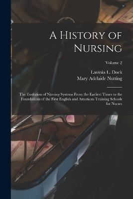 A History of Nursing: The Evolution of Nursing Systems From the Earliest Times to the Foundations of the First English and American Training Schools for Nurses; Volume 2 - Lavinia L Dock,Mary Adelaide Nutting - cover