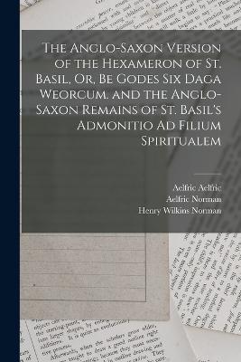 The Anglo-Saxon Version of the Hexameron of St. Basil, Or, Be Godes Six Daga Weorcum. and the Anglo-Saxon Remains of St. Basil's Admonitio Ad Filium Spiritualem - Saint Bede,Saint Basil,Henry Wilkins Norman - cover