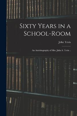 Sixty Years in a School-room: An Autobiography of Mrs. Julia A. Tevis .. - John Tevis - cover