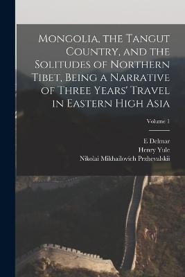 Mongolia, the Tangut Country, and the Solitudes of Northern Tibet, Being a Narrative of Three Years' Travel in Eastern High Asia; Volume 1 - Henry Yule,E Delmar 1840-1909 Morgan,Nikolai Mikhailovich Przhevalskii - cover