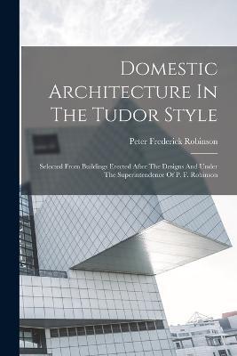 Domestic Architecture In The Tudor Style: Selected From Buildings Erected After The Designs And Under The Superintendence Of P. F. Robinson - Peter Frederick Robinson - cover