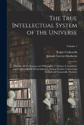 The True Intellectual System of the Universe: Wherein All the Reason and Philosophy of Atheism Is Confuted, and Its Impossibility Demonstrated: With a Treatise Concerning Eternal and Immutable Morality; Volume 1 - Johann Lorenz Mosheim,Ralph Cudworth - cover
