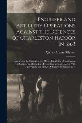 Engineer and Artillery Operations Against the Defences of Charleston Harbor in 1863: Comprising the Descent Upon Morris Island, the Demolition of Fort Sumter, the Reduction of Forts Wagner and Gregg; With Observations On Heavy Ordnance, Fortifications, E - Quincy Adams Gillmore - cover