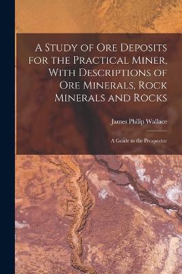 A Study of ore Deposits for the Practical Miner, With Descriptions of ore Minerals, Rock Minerals and Rocks; a Guide to the Prospector - James Philip Wallace - cover