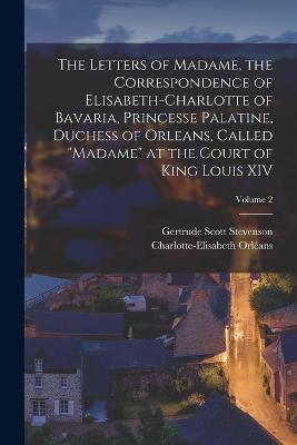 The Letters of Madame, the Correspondence of Elisabeth-Charlotte of Bavaria, Princesse Palatine, Duchess of Orleans, Called Madame at the Court of King Louis XIV; Volume 2 - Charlotte-Elisabeth Orleans,Gertrude Scott Stevenson - cover