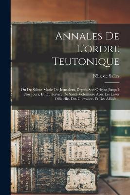 Annales De L'ordre Teutonique: Ou De Sainte-marie-de-jerusalem, Depuis Son Origine Jusqu'a Nos Jours, Et Du Service De Sante Volontaire Avec Les Listes Officielles Des Chevaliers Et Des Affilies... - Felix de Salles - cover