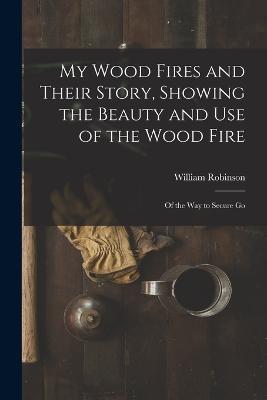 My Wood Fires and Their Story, Showing the Beauty and use of the Wood Fire: Of the way to Secure Go - William Robinson - cover