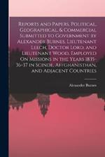 Reports and Papers, Political, Geographical, & Commercial Submitted to Government by Alexander Burnes, Lieutenant Leech, Doctor Lord, and Lieutenant Wood, Employed On Missions in the Years 1835-36-37 in Scinde, Affghanisthan, and Adjacent Countries