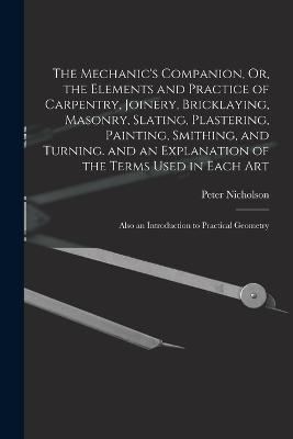 The Mechanic's Companion, Or, the Elements and Practice of Carpentry, Joinery, Bricklaying, Masonry, Slating, Plastering, Painting, Smithing, and Turning. and an Explanation of the Terms Used in Each Art: Also an Introduction to Practical Geometry - Peter Nicholson - cover