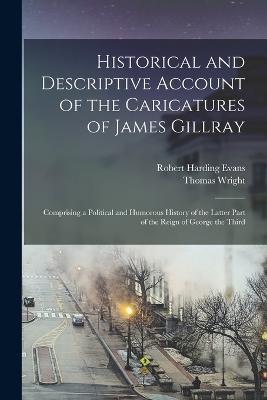 Historical and Descriptive Account of the Caricatures of James Gillray: Comprising a Political and Humorous History of the Latter Part of the Reign of George the Third - Robert Harding Evans,Thomas Wright - cover