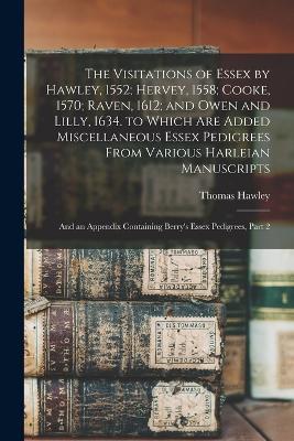 The Visitations of Essex by Hawley, 1552; Hervey, 1558; Cooke, 1570; Raven, 1612; and Owen and Lilly, 1634. to Which Are Added Miscellaneous Essex Pedigrees From Various Harleian Manuscripts: And an Appendix Containing Berry's Essex Pedigrees, Part 2 - Thomas Hawley - cover