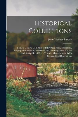 Historical Collections: Being a General Collection of Interesting Facts, Traditions, Biographical Sketches, Anecdotes, &c., Relating to the History and Antiquities of Every Town in Massachusetts, With Geographical Descriptions - John Warner Barber - cover