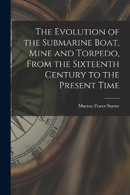 The Evolution of the Submarine Boat, Mine and Torpedo, From the Sixteenth Century to the Present Time - Murray Fraser Sueter - cover