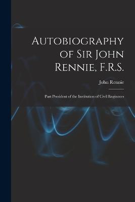 Autobiography of Sir John Rennie, F.R.S.: Past President of the Institution of Civil Engineers - John Rennie - cover