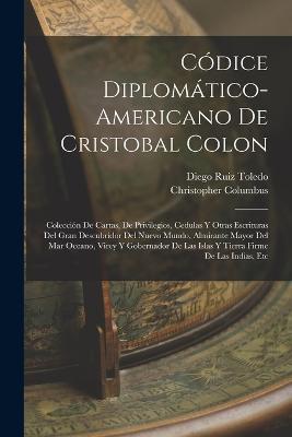 Codice Diplomatico-Americano De Cristobal Colon: Coleccion De Cartas, De Privilegios, Cedulas Y Otras Escrituras Del Gran Descubridor Del Nuevo Mundo, Almirante Mayor Del Mar Oceano, Virey Y Gobernador De Las Islas Y Tierra Firme De Las Indias, Etc - Christopher Columbus,Diego Ruiz Toledo - cover