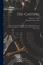 Die-Casting: A Treatise On the Development of Die-Casting Machines, the Commercial Application of the Process, and the Alloys Used for Die-Casting