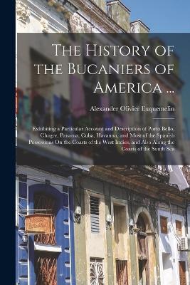 The History of the Bucaniers of America ...: Exhibiting a Particular Account and Description of Porto Bello, Chagre, Panama, Cuba, Havanna, and Most of the Spanish Possessions On the Coasts of the West Indies, and Also Along the Coasts of the South Sea - Alexander Olivier Exquemelin - cover